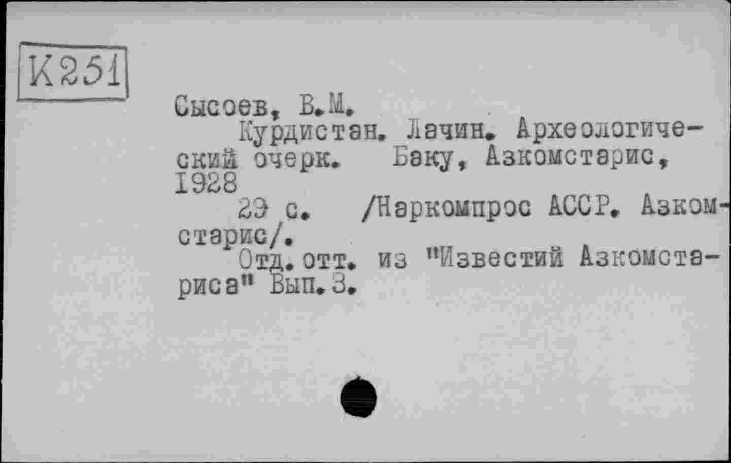 ﻿К251
Сысоев, В.М,
Курдистан. Лачин. Археологический очерк. Баку, Азкомстарис, 1928
29 с. /Наркомпрос АССР. Азком старис/.
Отд.отт. из "Известий Азкомста-риса" Вып. 3.